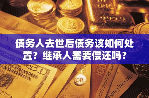 北京债务人去世后债务该如何处置？继承人需要偿还吗？