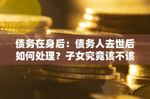 北京债务在身后：债务人去世后如何处理？子女究竟该不该还钱？